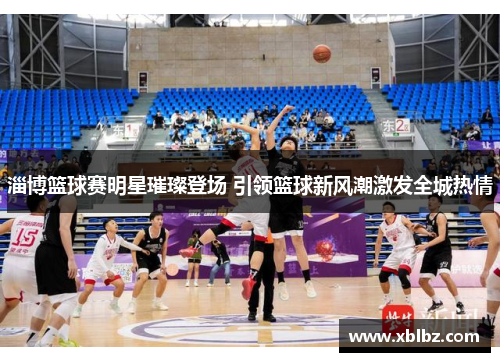 淄博篮球赛明星璀璨登场 引领篮球新风潮激发全城热情